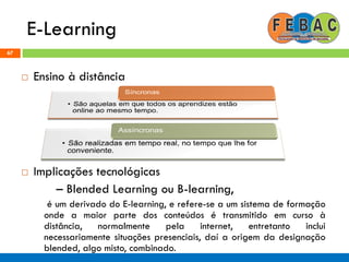 E-Learning
67
 Ensino à distância
 Implicações tecnológicas
– Blended Learning ou B-learning,
é um derivado do E-learning, e refere-se a um sistema de formação
onde a maior parte dos conteúdos é transmitido em curso à
distância, normalmente pela internet, entretanto inclui
necessariamente situações presenciais, daí a origem da designação
blended, algo misto, combinado.
 