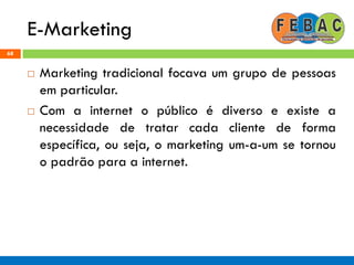 E-Marketing
68
 Marketing tradicional focava um grupo de pessoas
em particular.
 Com a internet o público é diverso e existe a
necessidade de tratar cada cliente de forma
específica, ou seja, o marketing um-a-um se tornou
o padrão para a internet.
 