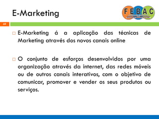 E-Marketing
69
 E-Marketing á a aplicação das técnicas de
Marketing através dos novos canais online
 O conjunto de esforços desenvolvidos por uma
organização através da internet, das redes móveis
ou de outros canais interativos, com o objetivo de
comunicar, promover e vender os seus produtos ou
serviços.
 