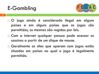 E-Gambling
70
 O jogo ainda é considerado ilegal em alguns
países e em alguns países que os jogos são
permitidos, os mesmos são regidos por leis.
 Com a internet qualquer pessoa pode acessar os
cassinos a partir de um clique de mouse.
 Geralmente os sites que operam com jogos estão
situados em países no qual o jogo é legalmente
permitido.
 