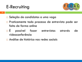 E-Recruiting
72
 Seleção de candidatos a uma vaga
 Praticamente todo processo de entrevista pode ser
feito de forma online
 É possível fazer entrevistas através de
videoconferência
 Análise de histórico nas redes sociais
 