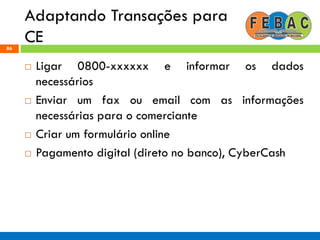 Adaptando Transações para
CE86
 Ligar 0800-xxxxxx e informar os dados
necessários
 Enviar um fax ou email com as informações
necessárias para o comerciante
 Criar um formulário online
 Pagamento digital (direto no banco), CyberCash
 