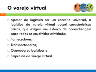 O varejo virtual
87
 Apesar de logística ser um conceito universal, a
logística do varejo virtual possui características
únicas, que exigem um esforço de aprendizagem
para todos os envolvidos atividade:
 Fornecedores;
 Transportadoras;
 Operadores logísticos e
 Empresas de varejo virtual.
 