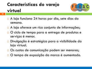 Características do varejo
virtual88
 A loja funciona 24 horas por dia, sete dias da
semana.
 A loja oferece um rico conjunto de informações;
 O ciclo de tempo para a entrega de produtos e
serviços é menor.
 Divulgação é estratégica para a visibilidade da
loja virtual.
 Os custos de comunicação podem ser menores;
 O tempo de exposição da marca é aumentado.
 