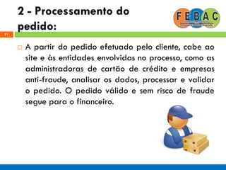 2 - Processamento do
pedido:91
 A partir do pedido efetuado pelo cliente, cabe ao
site e às entidades envolvidas no processo, como as
administradoras de cartão de crédito e empresas
anti-fraude, analisar os dados, processar e validar
o pedido. O pedido válido e sem risco de fraude
segue para o financeiro.
 