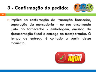 3 - Confirmação do pedido:
92
 Implica na confirmação da transação financeira,
separação da mercadoria - ou sua encomenda
junto ao fornecedor - embalagem, emissão da
documentação fiscal e entrega ao transportador. O
tempo de entrega é contado a partir desse
momento.
 
