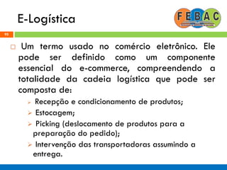 E-Logística
95
 Um termo usado no comércio eletrônico. Ele
pode ser definido como um componente
essencial do e-commerce, compreendendo a
totalidade da cadeia logística que pode ser
composta de:
 Recepção e condicionamento de produtos;
 Estocagem;
 Picking (deslocamento de produtos para a
preparação do pedido);
 Intervenção das transportadoras assumindo a
entrega.
 