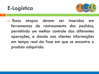 E-Logística
97
 Essas etapas devem ser inseridas em
ferramentas de rastreamento dos pedidos,
permitindo um melhor controle das diferentes
operações, e dando aos clientes informações
em tempo real da fase em que se encontra o
produto adquirido.
 