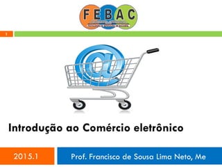 1
Introdução ao Comércio eletrônico
2015.1 Prof. Francisco de Sousa Lima Neto, Me
 
