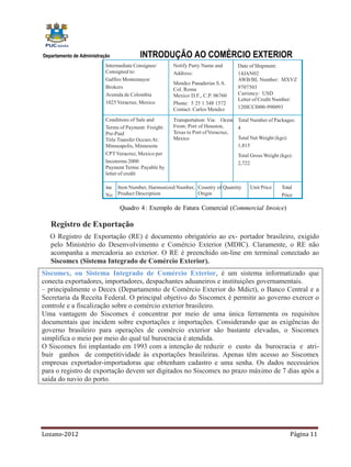Departamento de Administração             INTRODUÇÃO AO COMÉRCIO EXTERIOR
                           Intermediate Consignee/      Notify Party Name and      Date of Shipment:
                           Consigned to:                Address:                   14JAN02
                           Galfiro Montemayor                                      AWB/BL Number: MXVZ
                                                        Mendez Panaderias S.A.
                           Brokers                      Col. Roma                  9707503
                           Avenida de Colombia          Mexico D.F., C.P. 06760    Currency: USD
                                                                                   Letter of Credit Number:
                           1025 Veracruz, Mexico        Phone: 5 25 1 348 1572
                                                        Contact: Carlos Mendez     120ICCI000-990093

                           Conditions of Sale and       Transportation: Via: Ocean Total Number of Packages:
                           Terms of Payment: Freight:   From: Port of Houston,     4
                           Pre-Paid                     Texas to Port of Veracruz,
                           Title Transfer Occurs At:    Mexico                     Total Net Weight (kgs):
                           Minneapolis, Minnesota                                  1,815
                           CPT Veracruz, Mexico per                                Total Gross Weight (kgs):
                           Incoterms 2000                                          2,722
                           Payment Terms: Payable by
                           letter of credit

                           ine   Item Number, Harmonized Number, Country of Quantity    Unit Price    Total
                           No    Product Description             Origin                               Price

                                 Quadro 4: Exemplo de Fatura Comercial (Commercial Invoice)

   Registro de Exportação
   O Registro de Exportação (RE) é documento obrigatório ao ex- portador brasileiro, exigido
   pelo Ministério do Desenvolvimento e Comércio Exterior (MDIC). Claramente, o RE não
   acompanha a mercadoria ao exterior. O RE é preenchido on-line em terminal conectado ao
   Siscomex (Sistema Integrado de Comércio Exterior).
Siscomex, ou Sistema Integrado de Comércio Exterior, é um sistema informatizado que
conecta exportadores, importadores, despachantes aduaneiros e instituições governamentais.
– principalmente o Decex (Departamento de Comércio Exterior do Mdict), o Banco Central e a
Secretaria da Receita Federal. O principal objetivo do Siscomex é permitir ao governo exercer o
controle e a fiscalização sobre o comércio exterior brasileiro.
Uma vantagem do Siscomex é concentrar por meio de uma única ferramenta os requisitos
documentais que incidem sobre exportações e importações. Considerando que as exigências do
governo brasileiro para operações de comércio exterior são bastante elevadas, o Siscomex
simplifica o meio por meio do qual tal burocracia é atendida.
O Siscomex foi implantado em 1993 com a intenção de reduzir o custo da burocracia e atri-
buir ganhos de competitividade às exportações brasileiras. Apenas têm acesso ao Siscomex
empresas exportador-importadoras que obtenham cadastro e uma senha. Os dados necessários
para o registro de exportação devem ser digitados no Siscomex no prazo máximo de 7 dias após a
saída do navio do porto.




Lozano-2012                                                                                               Página 11
 