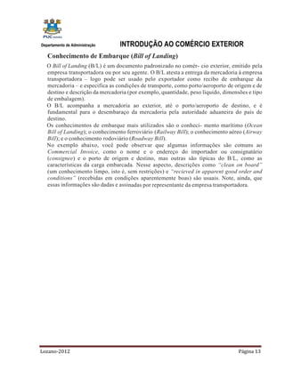 Departamento de Administração    INTRODUÇÃO AO COMÉRCIO EXTERIOR
   Conhecimento de Embarque (Bill of Landing)
   O Bill of Landing (B/L) é um documento padronizado no comér- cio exterior, emitido pela
   empresa transportadora ou por seu agente. O B/L atesta a entrega da mercadoria à empresa
   transportadora – logo pode ser usado pelo exportador como recibo de embarque da
   mercadoria – e especifica as condições de transporte, como porto/aeroporto de origem e de
   destino e descrição da mercadoria (por exemplo, quantidade, peso líquido, dimensões e tipo
   de embalagem).
   O B/L acompanha a mercadoria ao exterior, até o porto/aeroporto de destino, e é
   fundamental para o desembaraço da mercadoria pela autoridade aduaneira do país de
   destino.
   Os conhecimentos de embarque mais utilizados são o conheci- mento marítimo (Ocean
   Bill of Landing); o conhecimento ferroviário (Railway Bill); o conhecimento aéreo (Airway
   Bill); e o conhecimento rodoviário (Roadway Bill).
   No exemplo abaixo, você pode observar que algumas informações são comuns ao
   Commercial Invoice, como o nome e o endereço do importador ou consignatário
   (consignee) e o porto de origem e destino, mas outras são típicas do B/L, como as
   características da carga embarcada. Nesse aspecto, descrições como “clean on board”
   (um conhecimento limpo, isto é, sem restrições) e “recieved in apparent good order and
   conditions” (recebidas em condições aparentemente boas) são usuais. Note, ainda, que
   essas informações são dadas e assinadas por representante da empresa transportadora.




Lozano-2012                                                                        Página 13
 