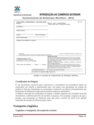 Departamento de Administração         INTRODUÇÃO AO COMÉRCIO EXTERIOR




                                Quadro 6: Exemplo de Conhecimento de Embarque Marítimo


   Certificados de Origem
   É um documento essencial para caracterizar a procedência da mercadoria objeto de
   exportação em relação a determinado país. Em geral, essa declaração de origem do
   produto é feita por instituições ou associações comerciais (no Brasil, principalmente por
   Federações de Indústrias) onde está localizada a empresa exportadora.
   O objetivo principal de certificados de origem é atender requisitos de conteúdo local das
   mercadorias, conforme previsto em acordos comerciais. Por exemplo, exigência de que o
   produto seja produzido no Mercosul para que possa usufruir de tarifa zero quando
   exportado de um país do Mercosul para outro.


Transporte e logística
   Logística e transporte em comércio exterior

Lozano-2012                                                                              Página 14
 