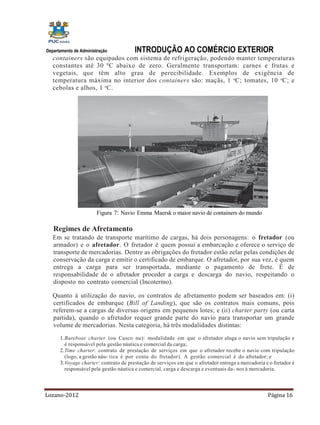 Departamento de Administração           INTRODUÇÃO AO COMÉRCIO EXTERIOR
   containers são equipados com sistema de refrigeração, podendo manter temperaturas
   constantes até 30 ºC abaixo de zero. Geralmente transportam: carnes e frutas e
   vegetais, que têm alto grau de perecibilidade. Exemplos de exigência de
   temperatura máxima no interior dos containers são: maçãs, 1 oC; tomates, 10 oC; e
   cebolas e alhos, 1 oC.




                        Figura 7: Navio Emma Maersk o maior navio de containers do mundo

   Regimes de Afretamento
   Em se tratando de transporte marítimo de cargas, há dois personagens: o fretador (ou
   armador) e o afretador. O fretador é quem possui a embarcação e oferece o serviço de
   transporte de mercadorias. Dentre as obrigações do fretador estão zelar pelas condições de
   conservação da carga e emitir o certificado de embarque. O afretador, por sua vez, é quem
   entrega a carga para ser transportada, mediante o pagamento de frete. É de
   responsabilidade de o afretador proceder a carga e descarga do navio, respeitando o
   disposto no contrato comercial (Incotermo).

   Quanto à utilização do navio, os contratos de afretamento podem ser baseados em: (i)
   certificados de embarque (Bill of Landing), que são os contratos mais comuns, pois
   referem-se a cargas de diversas origens em pequenos lotes; e (ii) charter party (ou carta
   partida), quando o afretador requer grande parte do navio para transportar um grande
   volume de mercadorias. Nesta categoria, há três modalidades distintas:
      1. Bareboat charter (ou Casco nu): modalidade em que o afretador aluga o navio sem tripulação e
         é responsável pela gestão náutica e comercial da carga;
      2. Time charter: contrato de prestação de serviços em que o afretador recebe o navio com tripulação
         (logo, a gestão náu- tica é por conta do fretador). A gestão comercial é do afretador; e
      3. Voyage charter: contrato de prestação de serviços em que o afretador entrega a mercadoria e o fretador é
         responsável pela gestão náutica e comercial, carga e descarga e eventuais da- nos à mercadoria.



Lozano-2012                                                                                         Página 16
 