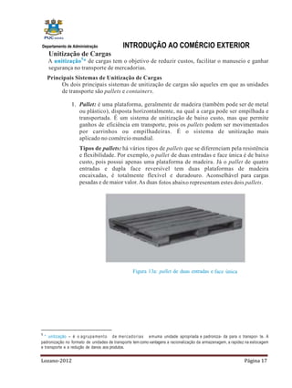 Departamento de Administração                  INTRODUÇÃO AO COMÉRCIO EXTERIOR
    Unitização de Cargas
    A unitização 5* de cargas tem o objetivo de reduzir custos, facilitar o manuseio e ganhar
    segurança no transporte de mercadorias.
    Principais Sistemas de Unitização de Cargas
         Os dois principais sistemas de unitização de cargas são aqueles em que as unidades
         de transporte são pallets e containers.

                 1. Pallet: é uma plataforma, geralmente de madeira (também pode ser de metal
                    ou plástico), disposta horizontalmente, na qual a carga pode ser empilhada e
                    transportada. É um sistema de unitização de baixo custo, mas que permite
                    ganhos de eficiência em transporte, pois os pallets podem ser movimentados
                    por carrinhos ou empilhadeiras. É o sistema de unitização mais
                    aplicado no comércio mundial.
                      Tipos de pallets: há vários tipos de pallets que se diferenciam pela resistência
                      e flexibilidade. Por exemplo, o pallet de duas entradas e face única é de baixo
                      custo, pois possui apenas uma plataforma de madeira. Já o pallet de quatro
                      entradas e dupla face reversível tem duas plataformas de madeira
                      encaixadas, é totalmente flexível e duradouro. Aconselhável para cargas
                      pesadas e de maior valor. As duas fotos abaixo representam estes dois pallets.




                                                     Figura 13a: pallet de duas entradas e face única




5
  * unitização – é o a g r u p a m e n t o d e m e rc a d o ri a s e m uma unidade apropriada e padroniza- da para o transpor- te. A
padronização no formato de unidades de transporte tem como vantagens a racionalização da armazenagem, a rapidez na estocagem
e transporte e a redução de danos aos produtos.


Lozano-2012                                                                                                           Página 17
 