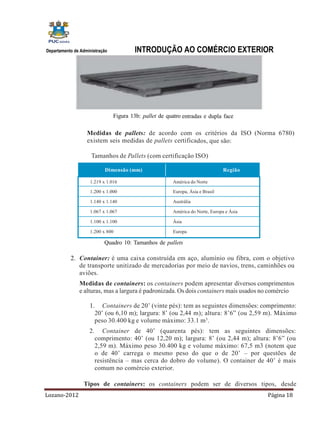 Departamento de Administração           INTRODUÇÃO AO COMÉRCIO EXTERIOR




                                Figura 13b: pallet de quatro entradas e dupla face

                   Medidas de pallets: de acordo com os critérios da ISO (Norma 6780)
                   existem seis medidas de pallets certificados, que são:

                     Tamanhos de Pallets (com certificação ISO)

                            Dimensão (mm)                                       Região

                    1.219 x 1.016                       América do Norte

                    1.200 x 1.000                       Europa, Ásia e Brasil

                    1.140 x 1.140                       Austrália

                    1.067 x 1.067                       América do Norte, Europa e Ásia

                    1.100 x 1.100                       Ásia

                    1.200 x 800                         Europa

                            Quadro 10: Tamanhos de pallets

           2. Container: é uma caixa construída em aço, alumínio ou fibra, com o objetivo
              de transporte unitizado de mercadorias por meio de navios, trens, caminhões ou
              aviões.
               Medidas de containers: os containers podem apresentar diversos comprimentos
               e alturas, mas a largura é padronizada. Os dois containers mais usados no comércio

                    1.      Containers de 20’ (vinte pés): tem as seguintes dimensões: comprimento:
                         20’ (ou 6,10 m); largura: 8’ (ou 2,44 m); altura: 8’6” (ou 2,59 m). Máximo
                         peso 30.400 kg e volume máximo: 33.1 m 3.
                    2.      Container de 40’ (quarenta pés): tem as seguintes dimensões:
                         comprimento: 40’ (ou 12,20 m); largura: 8’ (ou 2,44 m); altura: 8’6” (ou
                         2,59 m). Máximo peso 30.400 kg e volume máximo: 67,5 m3 (notem que
                         o de 40’ carrega o mesmo peso do que o de 20’ – por questões de
                         resistência – mas cerca do dobro do volume). O container de 40’ é mais
                         comum no comércio exterior.

                 Tipos de containers: os containers podem ser de diversos tipos, desde
Lozano-2012                                                                               Página 18
 