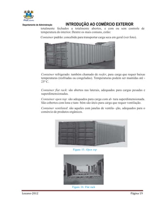 Departamento de Administração       INTRODUÇÃO AO COMÉRCIO EXTERIOR
                 totalmente fechados a totalmente abertos, e com ou sem controle de
                 temperatura do interior. Dentre os mais comuns, estão:
                 Container padrão: concebido para transportar carga seca em geral (ver foto).




                                                                            67

                  Container refrigerado: também chamado de reefer, para carga que requer baixas
                  temperaturas (resfriadas ou congeladas). Temperaturas podem ser mantidas até -
                  25º C.

                  Container flat rack: são abertos nas laterais, adequados para cargas pesadas e
                  superdimensionadas.
                  Container open top: são adequados para carga com al- tura superdimensionada.
                  São cobertos com lona e tam- bém são úteis para carga que requer ventilação.
                  Container ventilated: são aqueles com janelas de ventila- ção, adequados para o
                  comércio de produtos orgânicos.




                                          Figura 15: Open top




                                          Figura 16: Flat rack

Lozano-2012                                                                             Página 19
 