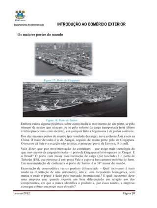 Departamento de Administração             INTRODUÇÃO AO COMÉRCIO EXTERIOR

   Os maiores portos do mundo




                                Figura 17: Porto de Cingapura




                                 Figura 18: Porto de Santos
      Embora exista alguma polêmica sobre como medir o movimento de um porto, se pelo
      número de navios que atracam ou se pelo volume da carga transportada (este último
      critério parece mais convincente), em qualquer lista a hegemonia é de portos asiáticos.
      Dos dez maiores portos do mundo (por tonelada de carga), nove estão na Ásia e seis na
      China. O maior de todos é o de Xangai, seguido de muito perto pelo de Cingapura.
      O terceiro da lista é a exceção não asiática, o principal porto da Europa, Roterdã.
      Vale dizer que por movimentação de containers – que exige mais tecnologia do
      que movimento da carga paletizada – o porto de Cingapura (foto) supera o de Xangai. E
      o Brasil? O porto com maior movimentação de carga (por tonelada) é o porto de
      Tubarão (ES), que pertence à em- presa Vale e exporta basicamente minério de ferro.
      Em movimentação de containers o porto de Santos é o 38º maior do mundo.
      Exportação de commodities versus produto diferenciado – Qual incotermo é mais
      usado na exportação de uma commodity, isto é, uma mercadoria homogênea, sem
      marca e onde o preço é dado pelo mercado internacional? E qual incotermo deve
      uma empresa usar quando exporta um bem diferenciado em relação aos dos
      competidores, em que a marca identifica o produto e, por essas razões, a empresa
      consegue cobrar um preço mais elevado?

Lozano-2012                                                                        Página 20
 