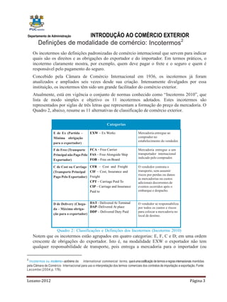 INTRODUÇÃO AO COMÉRCIO EXTERIOR
Departamento de Administração

        Definições de modalidade de comércio: Incotermos2
    Os incotermos são definições padronizadas de comércio internacional que servem para indicar
    quais são os direitos e as obrigações do exportador e do importador. Em termos práticos, o
    incotermo claramente mostra, por exemplo, quem deve pagar o frete e o seguro e quem é
    responsável pelo pagamento do seguro.
    Concebido pela Câmara de Comércio Internacional em 1936, os incotermos já foram
    atualizados e ampliados seis vezes desde sua criação. Intensamente divulgados por essa
    instituição, os incotermos têm sido um grande facilitador do comércio exterior.
    Atualmente, está em vigência o conjunto de normas conhecido como “Incoterms 2010”, que
    lista de modo simples e objetivo os 11 incotermos adotados. Estes incotermos são
    representados por siglas de três letras que representam a formação do preço da mercadoria. O
    Quadro 2, abaixo, resume as 11 alternativas de classificação de comércio exterior.


                                                             Categorias

                    E de Ex (Partida –          EXW – Ex Works                       Mercadoria entregue ao
                    Mínima obrigação                                                 comprador no
                                                                                     estabelecimento do vendedor.
                    para o exportador)

                    F de Free (Transporte FCA – Free Carrier                         Mercadoria entregue a um
                    Principal não Pago Pelo FAS – Free Alongside Ship                transportador internacional
                                                                                     indicado pelo comprador.
                    Exportador)             FOB – Free on Board

                    C de Cost ou Carriage CFR – Cost and Freight                     O vendedor contrata o
                    (Transporte Principal CIF – Cost, Insurance and                  transporte, sem assumir
                                                                                     riscos por perdas ou danos
                    Pago Pelo Exportador) Freight
                                                                                     às mercadorias ou custos
                                          CPT – Carriage Paid To                     adicionais decorrentes de
                                          CIP – Carriage and Insurance               eventos ocorridos após o
                                          Paid to                                    embarque e despacho.


                    D de Delivery (Chega- DAT– Delivered At Terminal                 O vendedor se responsabiliza
                                           DAP–Delivered At place                    por todos os custos e riscos
                    da – Máxima obriga-
                                           DDP – Delivered Duty Paid                 para colocar a mercadoria no
                    ção para o exportador)
                                                                                     local de destino.



                       Quadro 2 : Classificações e Definições dos Incotermos (Incoterms 2010)
    Notem que os incotermos estão agrupados em quatro categorias: E, F, C e D; em uma ordem
    crescente de obrigações do exportador. Isto é, na modalidade EXW o exportador não tem
    qualquer responsabilidade de transporte, pois entrega a mercadoria para o importador (ou

2
  Incotermos ou incoterms – acrônimo de International commercial terms, que é uma codificação de termos e regras internacionais mantidas
pela Câmara de Comércio Internacional para uso e interpretação dos termos comerciais dos contratos de importação e exportação. Fonte:
L a c o m b e (2 0 0 4 ,p. 176 ).


Lozano-2012                                                                                                                  Página 3
 