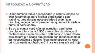 INTRODUÇÃO À COMPUTAÇÃO
 O ser humano tem a necessidade já a bons tempos de
criar ferramentas para facilitar e melhorar o seu
trabalho, uma dessas necessidades é a de fazer
cálculos, você já parou para pensar quando foi criada a
primeira calculadora?
 Se eu te contar você não vai acreditar, a primeira
calculadora foi criada 3.500 anos antes de cristo, e já
conhecemos ela há mais de 5.000 anos, o nome dessa
calculadora é o ábaco que passou por impérios como o
da mesopotâmia e depois ficou muito popular na Ásia
principalmente no Japão e China e ela é usada até hoje.
 