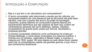 INTRODUÇÃO À COMPUTAÇÃO
 Mas e o que tem a ver calculadora com computadores?
 O termo computador está relacionado a aquele que faz cálculos, um
computador poderia ser uma pessoa já que se ela treinar ela pode fazer
cálculos, mas com o passar dos anos e do poder da tecnologia
crescendo, quando falamos em computador estamos falando em
equipamentos eletrônicos que são capazes de fazer isso, podem ser
computadores pessoais tais como desktops, laptops, celulares,
computadores de grande porte usados por bancos, faculdades e
empresas grandes.
 O primeiro computador eletrônico como conhecemos foi criado por
Charles Babbage, o nome desse computador era máquina analítica, o
Charles era um cientista, matemático e filósofo inglês, e inventou a
máquina em 1834, quase 100 anos depois as suas ideias foram usadas
para criar os computadores usados nas grandes guerras, e que virou o
que conhecemos atualmente.
 