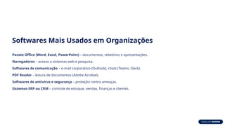 Softwares Mais Usados em Organizações
Pacote Office (Word, Excel, PowerPoint) – documentos, relatórios e apresentações.
Navegadores – acesso a sistemas web e pesquisa.
Softwares de comunicação – e-mail corporativo (Outlook), chats (Teams, Slack).
PDF Reader – leitura de documentos (Adobe Acrobat).
Softwares de antivírus e segurança – proteção contra ameaças.
Sistemas ERP ou CRM – controle de estoque, vendas, finanças e clientes.
 
