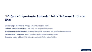 📌 O Que é Importante Aprender Sobre Software Antes de
Usar
Saber a função do software: Para que serve? Quando devo usá-lo?
Entender o básico da interface: Onde clico? O que significam os ícones?
Atualizações e compatibilidade: Softwares devem estar atualizados para segurança e desempenho.
Licenciamento e legalidade: Muitas empresas exigem uso de software original.
Segurança e boas práticas: Evitar baixar programas de fontes desconhecidas.
 