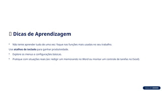 🧠 Dicas de Aprendizagem
• Não tente aprender tudo de uma vez: foque nas funções mais usadas no seu trabalho.
Use atalhos de teclado para ganhar produtividade.
• Explore os menus e configurações básicas.
• Pratique com situações reais (ex: redigir um memorando no Word ou montar um controle de tarefas no Excel).
 