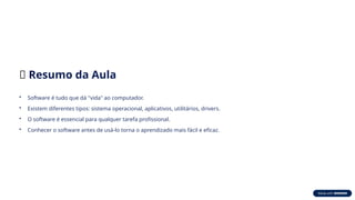 ✅ Resumo da Aula
• Software é tudo que dá "vida" ao computador.
• Existem diferentes tipos: sistema operacional, aplicativos, utilitários, drivers.
• O software é essencial para qualquer tarefa profissional.
• Conhecer o software antes de usá-lo torna o aprendizado mais fácil e eficaz.
 