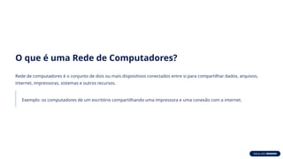 O que é uma Rede de Computadores?
Rede de computadores é o conjunto de dois ou mais dispositivos conectados entre si para compartilhar dados, arquivos,
internet, impressoras, sistemas e outros recursos.
Exemplo: os computadores de um escritório compartilhando uma impressora e uma conexão com a internet.
 