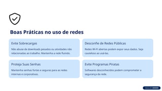 Boas Práticas no uso de redes
Evite Sobrecargas
Não abuse de downloads pesados ou atividades não
relacionadas ao trabalho. Mantenha a rede fluindo.
Desconfie de Redes Públicas
Redes Wi-Fi abertas podem expor seus dados. Seja
cauteloso ao usá-las.
Proteja Suas Senhas
Mantenha senhas fortes e seguras para as redes
internas e corporativas.
Evite Programas Piratas
Softwares desconhecidos podem comprometer a
segurança da rede.
 