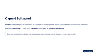 O que é Software?
Software é a parte lógica de um sistema de computação — os programas e instruções que fazem o computador “funcionar”.
Enquanto o hardware é a parte física, o software é o que diz ao hardware o que fazer.
Exemplo: o teclado é hardware, mas é o software que entende o que foi digitado e mostra isso na tela.
 