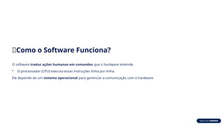 🧩Como o Software Funciona?
O software traduz ações humanas em comandos que o hardware entende.
• O processador (CPU) executa essas instruções linha por linha.
Ele depende de um sistema operacional para gerenciar a comunicação com o hardware.
 