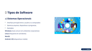 🧭 Tipos de Software
a) Sistemas Operacionais
• Interface principal entre o usuário e o computador.
• Gerencia arquivos, dispositivos e programas.
• Exemplos:
Windows (mais comum em ambientes corporativos)
Linux (frequente em servidores)
MacOS
Android, iOS (dispositivos mobile)
 
