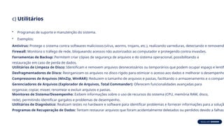 c) Utilitários
• Programas de suporte e manutenção do sistema.
• Exemplos:
Antivírus: Protege o sistema contra softwares maliciosos (vírus, worms, trojans, etc.), realizando varreduras, detectando e removendo
Firewall: Monitora o tráfego de rede, bloqueando acessos não autorizados ao computador e protegendo contra invasões.
Ferramentas de Backup: Permitem criar cópias de segurança de arquivos e do sistema operacional, possibilitando a
restauração em caso de perda de dados.
Utilitários de Limpeza de Disco: Identificam e removem arquivos desnecessários ou temporários que podem ocupar espaço e lentifi
Desfragmentadores de Disco: Reorganizam os arquivos no disco rígido para otimizar o acesso aos dados e melhorar o desempenho
Compressores de Arquivos (WinZip, WinRAR): Reduzem o tamanho de arquivos e pastas, facilitando o armazenamento e o compart
Gerenciadores de Arquivos (Explorador de Arquivos, Total Commander): Oferecem funcionalidades avançadas para
organizar, copiar, mover, renomear e excluir arquivos e pastas.
Monitores de Sistema/Desempenho: Exibem informações sobre o uso de recursos do sistema (CPU, memória RAM, disco,
rede), permitindo identificar gargalos e problemas de desempenho.
Utilitários de Diagnóstico: Realizam testes no hardware e software para identificar problemas e fornecer informações para a soluçã
Programas de Recuperação de Dados: Tentam restaurar arquivos que foram acidentalmente deletados ou perdidos devido a falhas
 