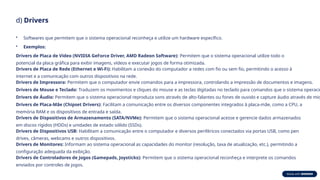 d) Drivers
• Softwares que permitem que o sistema operacional reconheça e utilize um hardware específico.
• Exemplos:
Drivers de Placa de Vídeo (NVIDIA GeForce Driver, AMD Radeon Software): Permitem que o sistema operacional utilize todo o
potencial da placa gráfica para exibir imagens, vídeos e executar jogos de forma otimizada.
Drivers de Placa de Rede (Ethernet e Wi-Fi): Habilitam a conexão do computador a redes com fio ou sem fio, permitindo o acesso à
internet e a comunicação com outros dispositivos na rede.
Drivers de Impressora: Permitem que o computador envie comandos para a impressora, controlando a impressão de documentos e imagens.
Drivers de Mouse e Teclado: Traduzem os movimentos e cliques do mouse e as teclas digitadas no teclado para comandos que o sistema operacio
Drivers de Áudio: Permitem que o sistema operacional reproduza sons através de alto-falantes ou fones de ouvido e capture áudio através de mic
Drivers de Placa-Mãe (Chipset Drivers): Facilitam a comunicação entre os diversos componentes integrados à placa-mãe, como a CPU, a
memória RAM e os dispositivos de entrada e saída.
Drivers de Dispositivos de Armazenamento (SATA/NVMe): Permitem que o sistema operacional acesse e gerencie dados armazenados
em discos rígidos (HDDs) e unidades de estado sólido (SSDs).
Drivers de Dispositivos USB: Habilitam a comunicação entre o computador e diversos periféricos conectados via portas USB, como pen
drives, câmeras, webcams e outros dispositivos.
Drivers de Monitores: Informam ao sistema operacional as capacidades do monitor (resolução, taxa de atualização, etc.), permitindo a
configuração adequada da exibição.
Drivers de Controladores de Jogos (Gamepads, Joysticks): Permitem que o sistema operacional reconheça e interprete os comandos
enviados por controles de jogos.
 