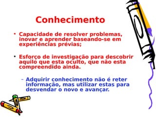 Conhecimento
• Capacidade de resolver problemas,
inovar e aprender baseando-se em
experiências prévias;
• Esforço de investigação para descobrir
aquilo que esta oculto, que não esta
compreendido ainda.
– Adquirir conhecimento não é reter
informação, mas utilizar estas para
desvendar o novo e avançar.

 