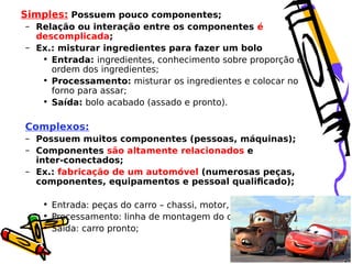 Simples: Possuem pouco componentes;
– Relação ou interação entre os componentes é
descomplicada;
– Ex.: misturar ingredientes para fazer um bolo
• Entrada: ingredientes, conhecimento sobre proporção e
ordem dos ingredientes;
• Processamento: misturar os ingredientes e colocar no
forno para assar;
• Saída: bolo acabado (assado e pronto).

Complexos:
– Possuem muitos componentes (pessoas, máquinas);
– Componentes são altamente relacionados e
inter-conectados;
– Ex.: fabricação de um automóvel (numerosas peças,
componentes, equipamentos e pessoal qualificado);
• Entrada: peças do carro – chassi, motor, suspensão;
• Processamento: linha de montagem do carro;
• Saída: carro pronto;

 