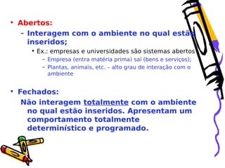 • Abertos:
– Interagem com o ambiente no qual estão
inseridos;
• Ex.: empresas e universidades são sistemas abertos
– Empresa (entra matéria prima) saí (bens e serviços);
– Plantas, animais, etc. – alto grau de interação com o
ambiente

• Fechados:
Não interagem totalmente com o ambiente
no qual estão inseridos. Apresentam um
comportamento totalmente
determinístico e programado.

 