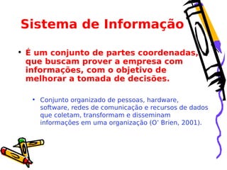Sistema de Informação
• É um conjunto de partes coordenadas,
que buscam prover a empresa com
informações, com o objetivo de
melhorar a tomada de decisões.
• Conjunto organizado de pessoas, hardware,
software, redes de comunicação e recursos de dados
que coletam, transformam e disseminam
informações em uma organização (O’ Brien, 2001).

 