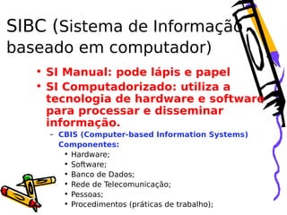 SIBC (Sistema de Informação
baseado em computador)
• SI Manual: pode lápis e papel
• SI Computadorizado: utiliza a
tecnologia de hardware e software
para processar e disseminar
informação.
– CBIS (Computer-based Information Systems)
Componentes:
• Hardware;
• Software;
• Banco de Dados;
• Rede de Telecomunicação;
• Pessoas;
• Procedimentos (práticas de trabalho);

 