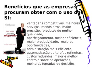 Benefícios que as empresas
procuram obter com o uso dos
SI:
vantagens competitivas, melhores
serviços, menos erros, maior
precisão, produtos de melhor
qualidade,
aperfeiçoamento, melhor eficiência,
maior produtividade, maiores
oportunidades,
administração mais eficiente,
automatização de tarefas rotineiras,
custos reduzidos, maior e melhor
controle sobre as operações,
melhores tomadas de decisões.

 