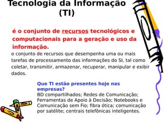 Tecnologia da Informação
(TI)
é o conjunto de recursos tecnológicos e
computacionais para a geração e uso da
informação.
o conjunto de recursos que desempenha uma ou mais
tarefas de processamento das informações do SI, tal como
coletar, transmitir, armazenar, recuperar, manipular e exibir
dados.
Que TI estão presentes hoje nas
empresas?
BD compartilhados; Redes de Comunicação;
Ferramentas de Apoio à Decisão; Notebooks e
Comunicação sem Fio; fibra ótica; comunicação
por satélite; centrais telefônicas inteligentes.

 