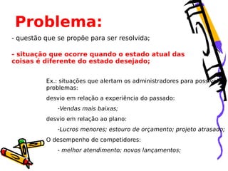 Problema:
- questão que se propõe para ser resolvida;
- situação que ocorre quando o estado atual das
coisas é diferente do estado desejado;
Ex.: situações que alertam os administradores para possíveis
problemas:
desvio em relação a experiência do passado:
-Vendas mais baixas;
desvio em relação ao plano:
-Lucros menores; estouro de orçamento; projeto atrasado;
O desempenho de competidores:
- melhor atendimento; novos lançamentos;

 