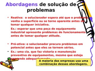 Abordagens de solução de
problemas
• Reativa: o solucionador espera até que o problema
venha a superfície ou se torne aparente antes de
tomar qualquer iniciativa.
Ex.: esperar que uma peça de equipamento
industrial apresente problemas de funcionamento
antes de tomar qualquer atitude.
• Pró-ativa: o solucionador procura problemas em
potencial antes que eles se tornem sérios.
• Ex.: uma cia. que faz vistoria e manutenção
preventiva de equipamentos, mesmo que esteja
operando adequadamente.
A maioria das empresas usa uma
combinação dessas abordagens.

 