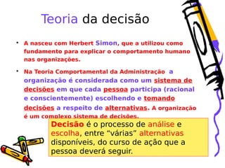 Teoria da decisão
• A nasceu com Herbert Simon, que a utilizou como
fundamento para explicar o comportamento humano
nas organizações.
• Na Teoria Comportamental da Administração a

organização é considerada como um sistema de
decisões em que cada pessoa participa (racional
e conscientemente) escolhendo e tomando
decisões a respeito de alternativas. A organização
é um complexo sistema de decisões.

Decisão é o processo de análise e
escolha, entre “várias” alternativas
disponíveis, do curso de ação que a
pessoa deverá seguir.

 