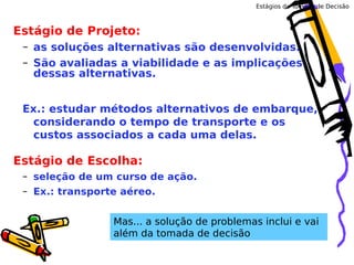 Estágios da Tomada de Decisão

Estágio de Projeto:
– as soluções alternativas são desenvolvidas.
– São avaliadas a viabilidade e as implicações
dessas alternativas.
Ex.: estudar métodos alternativos de embarque,
considerando o tempo de transporte e os
custos associados a cada uma delas.

Estágio de Escolha:
– seleção de um curso de ação.
– Ex.: transporte aéreo.
Mas... a solução de problemas inclui e vai
além da tomada de decisão

 