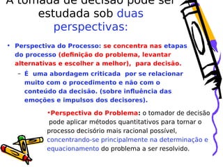 A tomada de decisão pode ser
estudada sob duas
perspectivas:
• Perspectiva do Processo: se concentra nas etapas
do processo (definição do problema, levantar
alternativas e escolher a melhor), para decisão.
– É uma abordagem criticada por se relacionar
muito com o procedimento e não com o
conteúdo da decisão. (sobre influência das
emoções e impulsos dos decisores).

•Perspectiva do Problema: o tomador de decisão
pode aplicar métodos quantitativos para tornar o
processo decisório mais racional possível,
concentrando-se principalmente na determinação e
equacionamento do problema a ser resolvido.

 