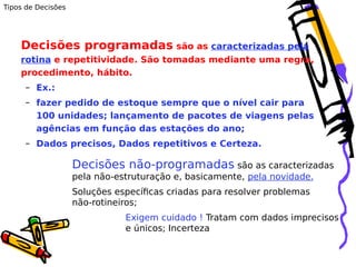 Tipos de Decisões

Decisões programadas são as caracterizadas pela
rotina e repetitividade. São tomadas mediante uma regra,
procedimento, hábito.
– Ex.:
– fazer pedido de estoque sempre que o nível cair para
100 unidades; lançamento de pacotes de viagens pelas
agências em função das estações do ano;
– Dados precisos, Dados repetitivos e Certeza.

Decisões não-programadas são as caracterizadas
pela não-estruturação e, basicamente, pela novidade.
Soluções específicas criadas para resolver problemas
não-rotineiros;
Exigem cuidado ! Tratam com dados imprecisos
e únicos; Incerteza

 