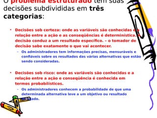 O problema estruturado tem suas
decisões subdivididas em três
categorias:
• Decisões sob certeza: onde as variáveis são conhecidas e a
relação entre a ação e as conseqüências é determinística. A
decisão conduz a um resultado específico. – o tomador de
decisão sabe exatamente o que vai acontecer.
– Os administradores tem informações precisas, mensuráveis e
confiáveis sobre os resultados das várias alternativas que estão
sendo consideradas.

• Decisões sob risco: onde as variáveis são conhecidas e a
relação entre a ação e conseqüência é conhecida em
termos probabilísticos.
– Os administradores conhecem a probabilidade de que uma
determinada alternativa leve a um objetivo ou resultado
desejado.

 