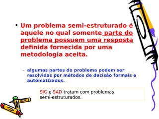 • Um problema semi-estruturado é
aquele no qual somente parte do
problema possuem uma resposta
definida fornecida por uma
metodologia aceita.
– algumas partes do problema podem ser
resolvidas por métodos de decisão formais e
automatizados.

SIG e SAD tratam com problemas
semi-estruturados.

 
